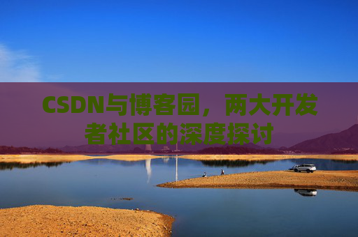 CSDN与博客园,两大开发者社区的深度探讨
